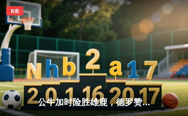 公牛加时险胜雄鹿，德罗赞狂砍46分创赛季新高